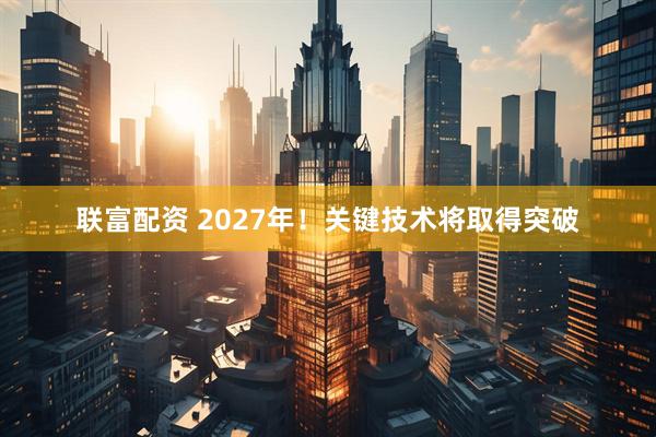 联富配资 2027年！关键技术将取得突破