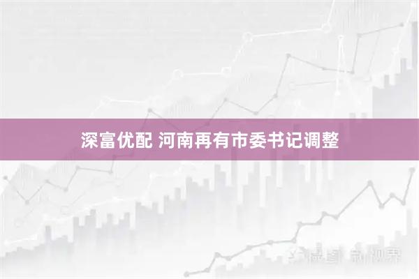 深富优配 河南再有市委书记调整