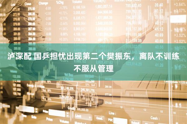泸深配 国乒担忧出现第二个樊振东，离队不训练不服从管理