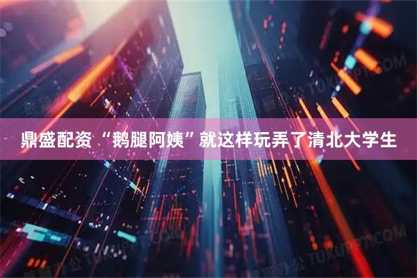 鼎盛配资 “鹅腿阿姨”就这样玩弄了清北大学生