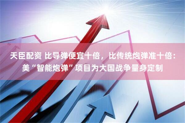 天臣配资 比导弹便宜十倍，比传统炮弹准十倍：美“智能炮弹”项目为大国战争量身定制